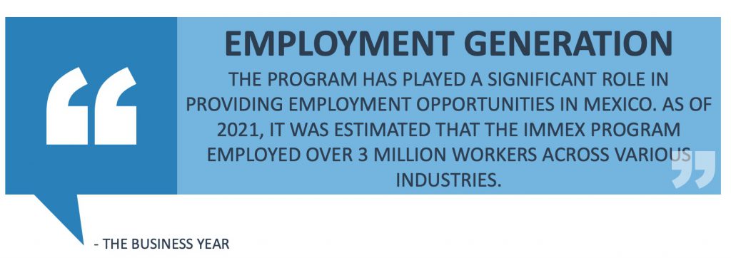 Employment Generation: The program has played a significant role in providing employment opportunities in Mexico. As of 2021, it was estimated that the IMMEX Program employed over 3 million workers across various industries. 