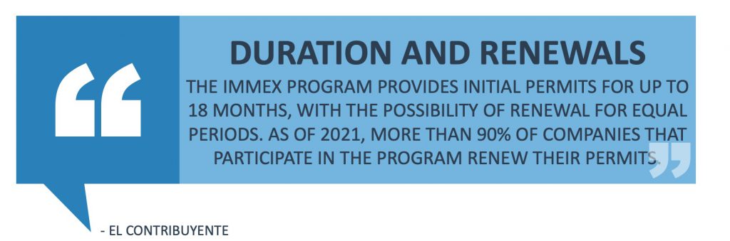 Duration and Renewals: The IMMEX Program provides initial permits for up to 18 months, with the possibility of renewal for equal periods. As of 2021, more than 90% of companies that participate in the program renew their permits. 