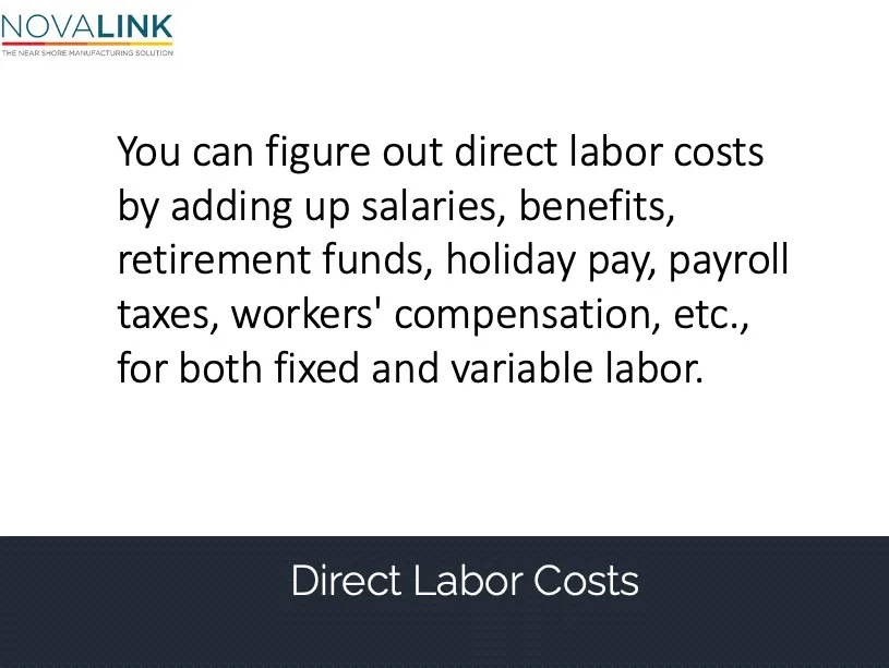 You can figure out direct labor costs by adding up salaries, benefits, retirement funds, holiday pay, payroll taxes, workers' compensation, etc., for both fixed and variable labor.